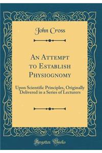 An Attempt to Establish Physiognomy: Upon Scientific Principles, Originally Delivered in a Series of Lecturers (Classic Reprint)
