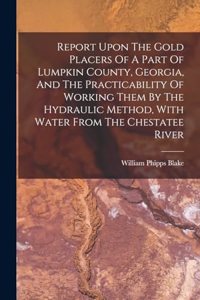 Report Upon The Gold Placers Of A Part Of Lumpkin County, Georgia, And The Practicability Of Working Them By The Hydraulic Method, With Water From The Chestatee River