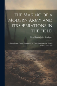 Making of a Modern Army and Its Operations in the Field: A Study Based On the Experience of Three Years On the French Front (1914-1917)