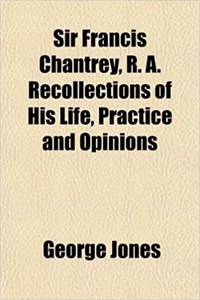 Sir Francis Chantrey, R. A. Recollections of His Life, Practice and Opinions