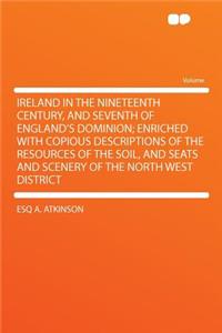 Ireland in the Nineteenth Century, and Seventh of England's Dominion; Enriched with Copious Descriptions of the Resources of the Soil, and Seats and Scenery of the North West District