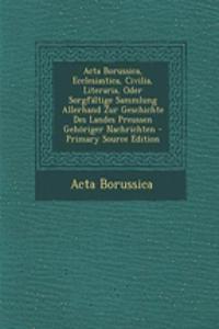 ACTA Borussica, Ecclesiastica, Civilia, Literaria, Oder Sorgfaltige Sammlung Allerhand Zur Geschichte Des Landes Preussen Gehoriger Nachrichten