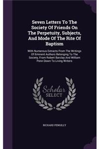 Seven Letters To The Society Of Friends On The Perpetuity, Subjects, And Mode Of The Rite Of Baptism: With Numerous Extracts From The Writings Of Eminent Authors Belonging To The Society, From Robert Barclay And William Penn Down To Living Writers