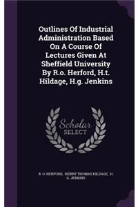 Outlines Of Industrial Administration Based On A Course Of Lectures Given At Sheffield University By R.o. Herford, H.t. Hildage, H.g. Jenkins