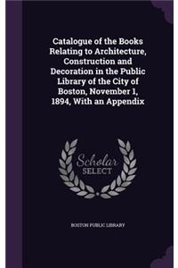 Catalogue of the Books Relating to Architecture, Construction and Decoration in the Public Library of the City of Boston, November 1, 1894, With an Appendix