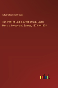 Work of God in Great Britain. Under Messrs. Moody and Sankey, 1873 to 1875