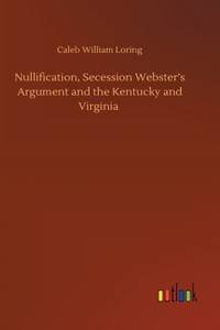 Nullification, Secession Webster's Argument and the Kentucky and Virginia