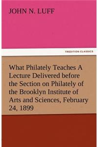 What Philately Teaches a Lecture Delivered Before the Section on Philately of the Brooklyn Institute of Arts and Sciences, February 24, 1899