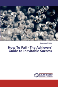 How To Fail - The Achievers' Guide to Inevitable Success