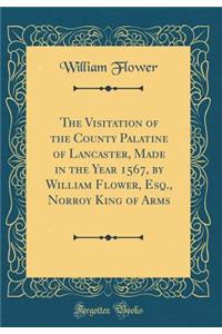 The Visitation of the County Palatine of Lancaster, Made in the Year 1567, by William Flower, Esq., Norroy King of Arms (Classic Reprint)