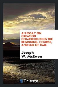 An Essay on Creation Comprehending the Beginning, Course, and End of Time