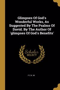 Glimpses Of God's Wonderful Works, As Suggested By The Psalms Of David. By The Author Of 'glimpses Of God's Benefits'