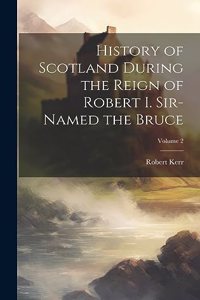 History of Scotland During the Reign of Robert I. Sir-Named the Bruce; Volume 2