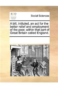 A bill, intituled, an act for the better relief and employment of the poor, within that part of Great Britain called England.