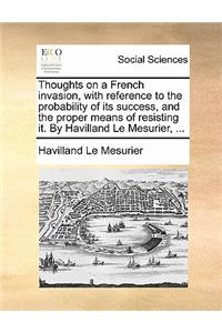 Thoughts on a French Invasion, with Reference to the Probability of Its Success, and the Proper Means of Resisting It. by Havilland Le Mesurier, ...