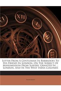 Letter from a Gentleman in Barbadoes to His Friend in London, on the Subject of Manumission from Slavery, Granted in ... London, and in the West India Colonies