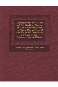 Christianity the Means of Civilization: Shown in the Evidence Given Before a Committee of the House of Commons, on Aborigines