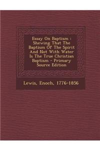 Essay on Baptism: Shewing That the Baptism of the Spirit and Not with Water Is the True Christian Baptism