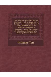 An Address Delivered Before the Society of Antiquaries of London ... at an Exhibition of Early Printed Books. to Which Is Subjoined an Address ... at