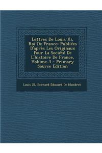 Lettres de Louis XI, Roi de France: Publiees D'Apres Les Originaux Pour La Societe de L'Histoire de France, Volume 3 - Primary Source Edition