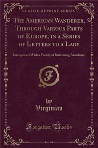 The American Wanderer, Through Various Parts of Europe, in a Series of Letters to a Lady: Interspersed with a Variety of Interesting Anecdotes (Classic Reprint)