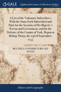 List of the Voluntary Subscribers, With the Sums Each Subscribed and Paid, for the Security of His Majesty's Person and Government, and for the Defence of the County of York, Begun at Bishop Thorp, the 23d of September, 1745