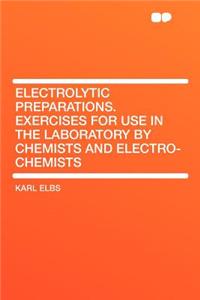 Electrolytic Preparations. Exercises for Use in the Laboratory by Chemists and Electro-Chemists