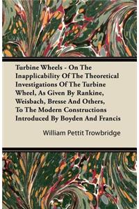 Turbine Wheels - On The Inapplicability Of The Theoretical Investigations Of The Turbine Wheel, As Given By Rankine, Weisbach, Bresse And Others, To The Modern Constructions Introduced By Boyden And Francis