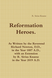 Reformation Heroes. As Written by the Reverend Richard Newton, D.D., in the Year 1887 A.D., with an Extension by R. Sirius Kname in the Year 2019 A.D.