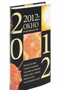 2012: okno vozmozhnostej. Vzglyad na mir v epohu peremen glazami vsemirno izvestnyh uchenyh, vizionerov i issledovatelej