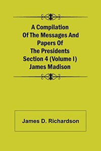 A Compilation of the Messages and Papers of the Presidents Section 4 (Volume I) James Madison