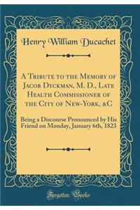 A Tribute to the Memory of Jacob Dyckman, M. D., Late Health Commissioner of the City of New-York, &C: Being a Discourse Pronounced by His Friend on Monday, January 6th, 1823 (Classic Reprint)