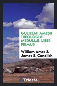 Gulielmi Amesii Theologiae Medullae. Liber Primus