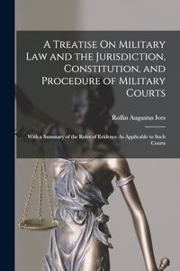 Treatise On Military Law and the Jurisdiction, Constitution, and Procedure of Military Courts: With a Summary of the Rules of Evidence As Applicable to Such Courts