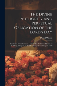 Divine Authority and Perpetual Obligation of the Lord's Day: Asserted in Seven Sermons Delivered at the Parish Church of St. Mary, Islington, in the Months of July and August, 1830