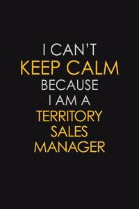 I Can't Keep Calm Because I Am A Territory Sales Manager