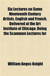 Six Lectures on Some Nineteenth Century Artists, English and French, Delivered at the Art Institute of Chicago; Being the Scammon Lectures for