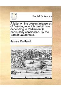 A letter on the present measures of finance; in which the bill now depending in Parliament is particularly considered. By the Earl of Lauderdale.