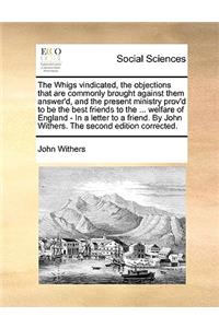 The Whigs Vindicated, the Objections That Are Commonly Brought Against Them Answer'd, and the Present Ministry Prov'd to Be the Best Friends to the ... Welfare of England - In a Letter to a Friend. by John Withers. the Second Edition Corrected.
