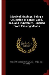 Metrical Musings. Being a Collection of Songs, Good, Bad, and Indifferent, Plucked from Passing Moods