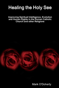 Healing the Holy See - Improving Spiritual Intelligence, Evolution and Human Rights in the Roman Catholic Church and other Religions