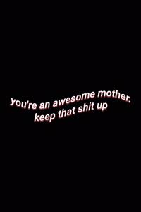 you're an awesome mother. keep that shit up