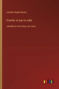 Enseñar al que no sabe: comedia en tres actos y en verso