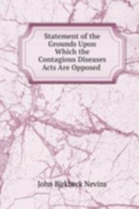 Statement of the Grounds Upon Which the Contagious Diseases Acts Are Opposed .