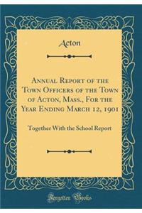 Annual Report of the Town Officers of the Town of Acton, Mass., for the Year Ending March 12, 1901: Together with the School Report (Classic Reprint)
