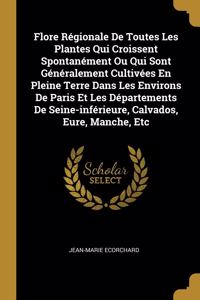 Flore Régionale De Toutes Les Plantes Qui Croissent Spontanément Ou Qui Sont Généralement Cultivées En Pleine Terre Dans Les Environs De Paris Et Les Départements De Seine-inférieure, Calvados, Eure, Manche, Etc