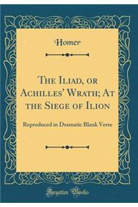 The Iliad, or Achilles' Wrath; At the Siege of Ilion: Reproduced in Dramatic Blank Verse (Classic Reprint)
