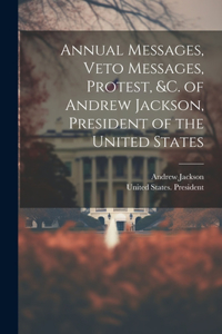 Annual Messages, Veto Messages, Protest, &c. of Andrew Jackson, President of the United States