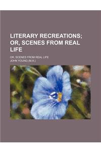 Literary Recreations; Or, Scenes from Real Life. Or, Scenes from Real Life