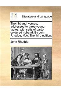 The Ribband: Verses, Addressed to Three Young Ladies; With Setts of Party-Coloured Ribband. by John Rhudde, M.A. the Third Edition.